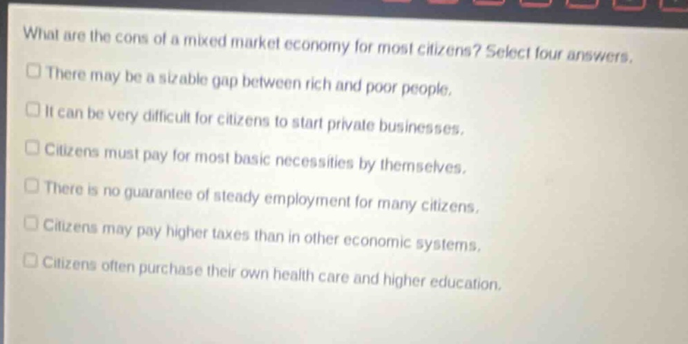 what are the cons of a mixed market economy for most citizens? select four answers.\nthere may be a sizable gap between rich and poor people.\nit can be very difficult for citizens to start private businesses.\ncitizens must pay for most basic necessities by themselves.\nthere is no guarantee of steady employment for many citizens.\ncitizens may pay higher taxes than in other economic systems.\ncitizens often purchase their own health care and higher education.