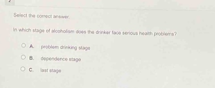 select the correct answer.\nin which stage of alcoholism does the drinker face serious health problems?\na. problem drinking stage\nb. dependence stage\nc. last stage