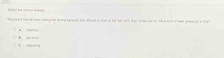 select the correct answer. meadows friends keep calling her boring because she refused to drink at the last party they invited her to. what kind of peer pressure is this?\na. rejection\nb. put down\nc. reasoning