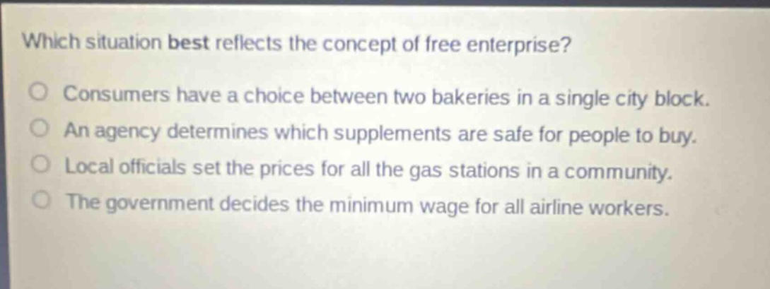 which situation best reflects the concept of free enterprise?\nconsumers have a choice between two bakeries in a single city block.\nan agency determines which supplements are safe for people to buy.\nlocal officials set the prices for all the gas stations in a community.\nthe government decides the minimum wage for all airline workers.