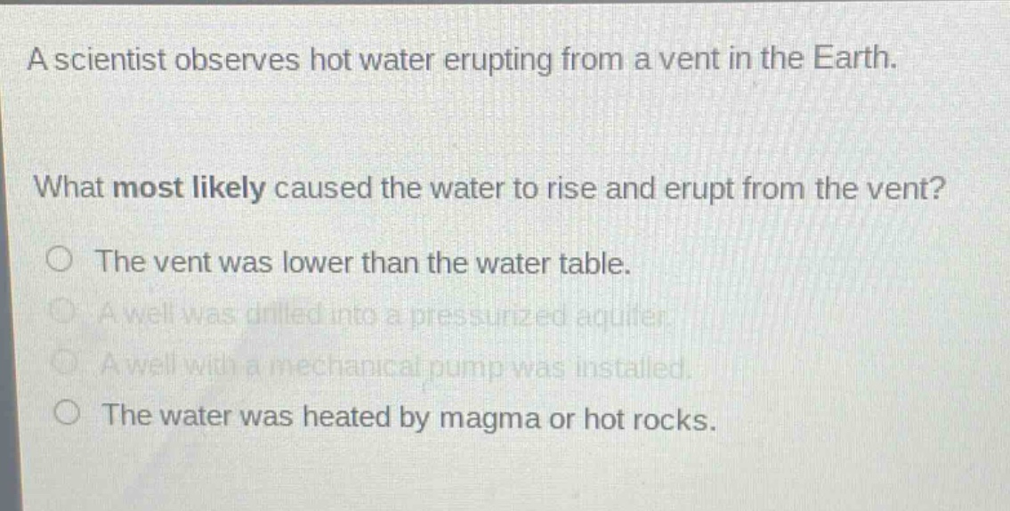 a scientist observes hot water erupting from a vent in the earth.\nwhat most likely caused the water to rise and erupt from the vent?\nthe vent was lower than the water table.\na well was drilled into a pressurized aquifer.\na well with a mechanical pump was installed.\nthe water was heated by magma or hot rocks.