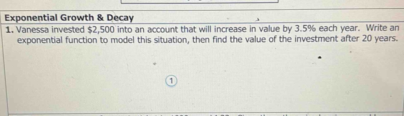 exponential growth & decay\n1. vanessa invested $2,500 into an account that will increase in value by 3.5% each year. write an exponential function to model this situation, then find the value of the investment after 20 years.