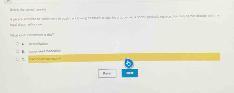 select the correct answer.\na person addicted to heroin went through the following treatment to stop his drug abuse: a doctor gradually replaced his daily heroin dosage with the legal drug methadone.\nwhat kind of treatment is this?\na. detoxification\nb. supervised medication\nc. therapeutic community