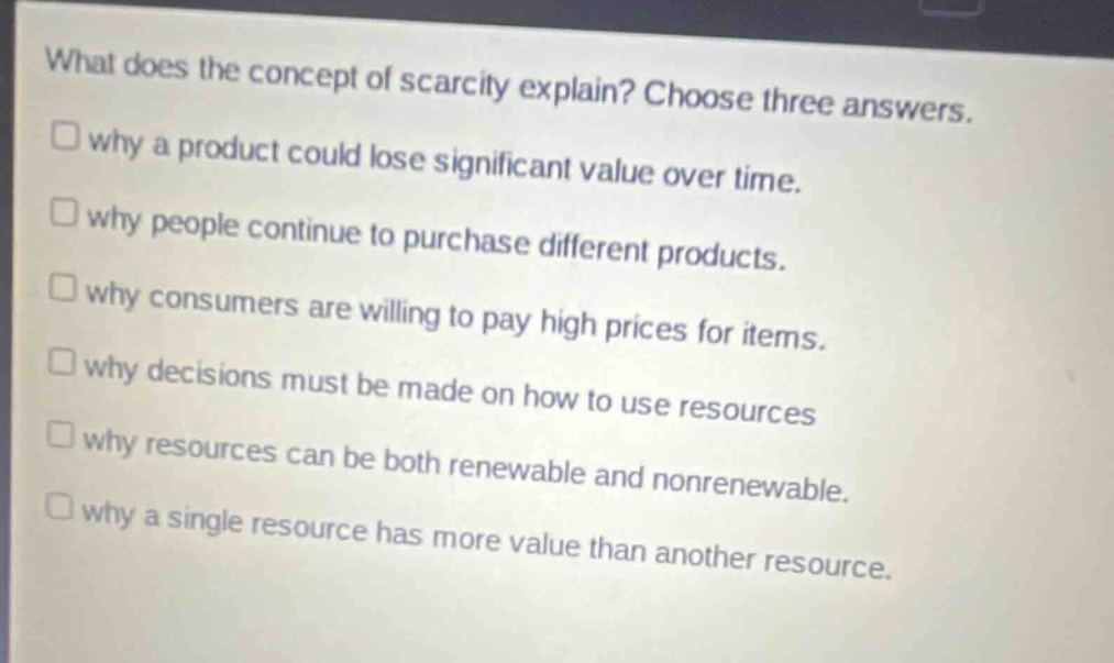 what does the concept of scarcity explain? choose three answers.\n□ why a product could lose significant value over time.\n□ why people continue to purchase different products.\n□ why consumers are willing to pay high prices for items.\n□ why decisions must be made on how to use resources\n□ why resources can be both renewable and nonrenewable.\n□ why a single resource has more value than another resource.