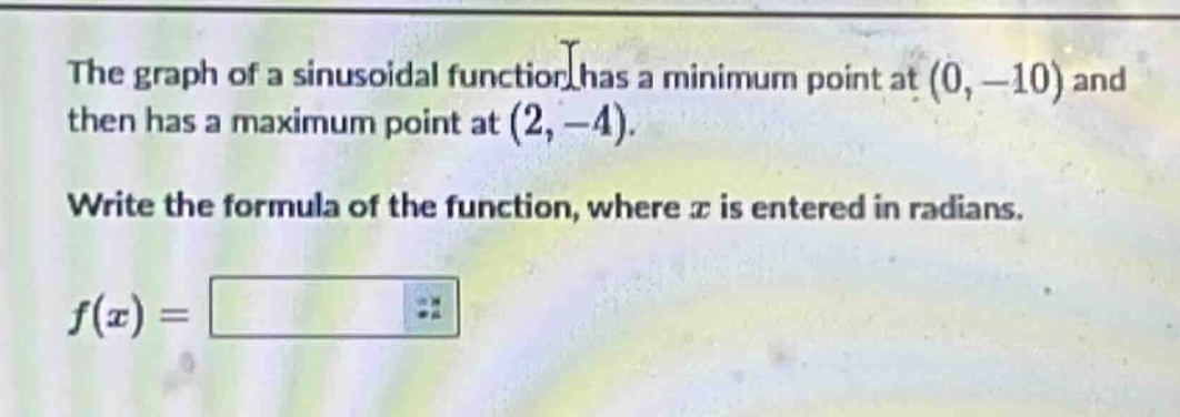 the graph of a sinusoidal function has a minimum point at (0, - 10) and then has a maximum point at (2, - 4). write the formula of the function, where x is entered in radians. f(x) =