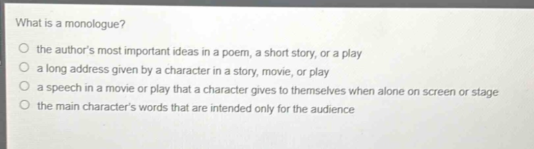what is a monologue?\no the authors most important ideas in a poem, a short story, or a play\no a long address given by a character in a story, movie, or play\no a speech in a movie or play that a character gives to themselves when alone on screen or stage\no the main characters words that are intended only for the audience