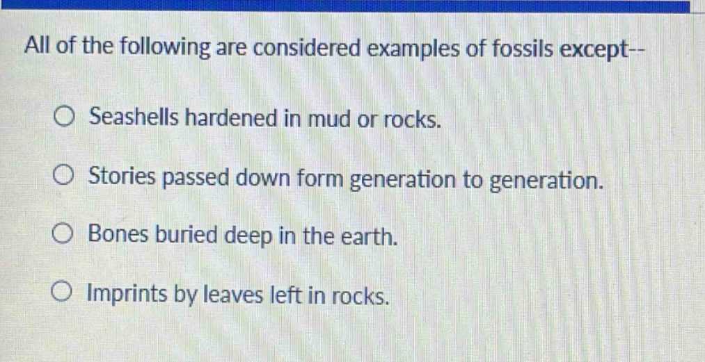 all of the following are considered examples of fossils except--\nseashells hardened in mud or rocks.\nstories passed down form generation to generation.\nbones buried deep in the earth.\nimprints by leaves left in rocks.