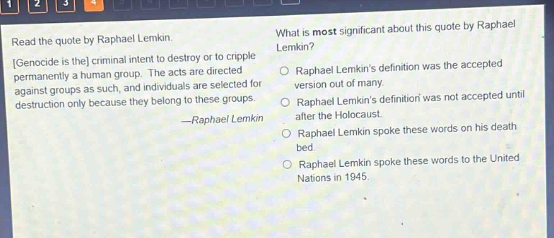 read the quote by raphael lemkin. genocide is the criminal intent to destroy or to cripple permanently a human group. the acts are directed against groups as such, and individuals are selected for destruction only because they belong to these groups. —raphael lemkin what is most significant about this quote by raphael lemkin? o raphael lemkins definition was the accepted version out of many. o raphael lemkins definition was not accepted until after the holocaust. o raphael lemkin spoke these words on his death bed. o raphael lemkin spoke these words to the united nations in 1945.