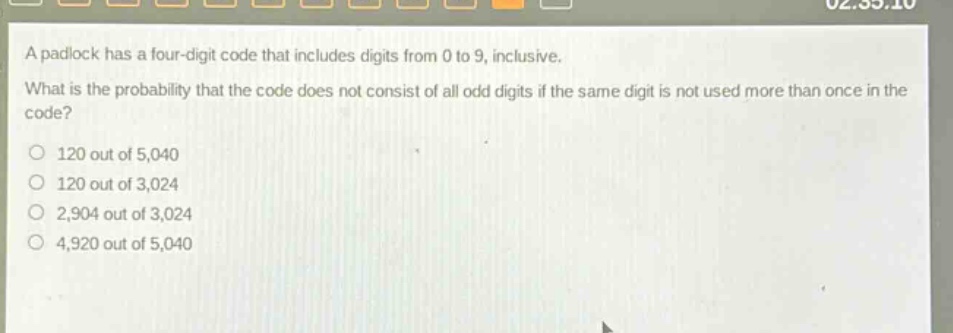 a padlock has a four - digit code that includes digits from 0 to 9, inclusive. what is the probability that the code does not consist of all odd digits if the same digit is not used more than once in the code?\n120 out of 5,040\n120 out of 3,024\n2,904 out of 3,024\n4,920 out of 5,040