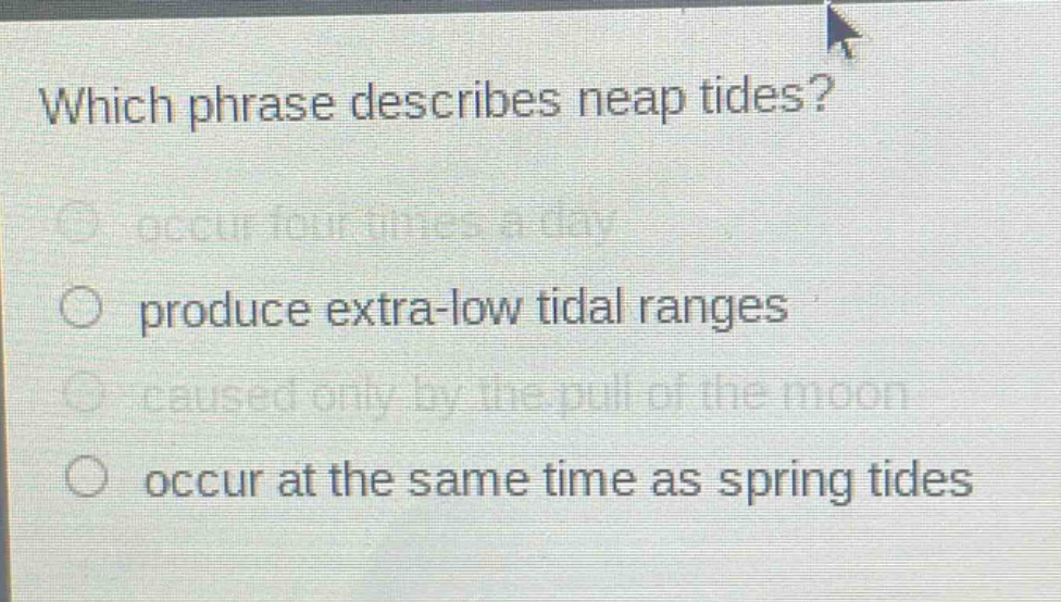 which phrase describes neap tides?\noccur four times a day\nproduce extra - low tidal ranges\ncaused only by the pull of the moon\noccur at the same time as spring tides
