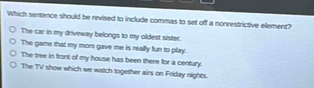 which sentence should be revised to include commas to set off a nonrestrictive element?\nthe car in my driveway belongs to my oldest sister.\nthe game that my mom gave me is really fun to play.\nthe tree in front of my house has been there for a century.\nthe tv show which we watch together airs on friday nights.