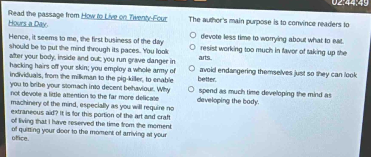 read the passage from how to live on twenty - four hours a day. hence, it seems to me, the first business of the day should be to put the mind through its paces. you look after your body, inside and out; you run grave danger in hacking hairs off your skin; you employ a whole army of individuals, from the milkman to the pig - killer, to enable you to bribe your stomach into decent behaviour. why not devote a little attention to the far more delicate machinery of the mind, especially as you will require no extraneous aid? it is for this portion of the art and craft of living that i have reserved the time from the moment of quitting your door to the moment of arriving at your office. the authors main purpose is to convince readers to \n○ devote less time to worrying about what to eat.\n○ resist working too much in favor of taking up the arts.\n○ avoid endangering themselves just so they can look better.\n○ spend as much time developing the mind as developing the body.