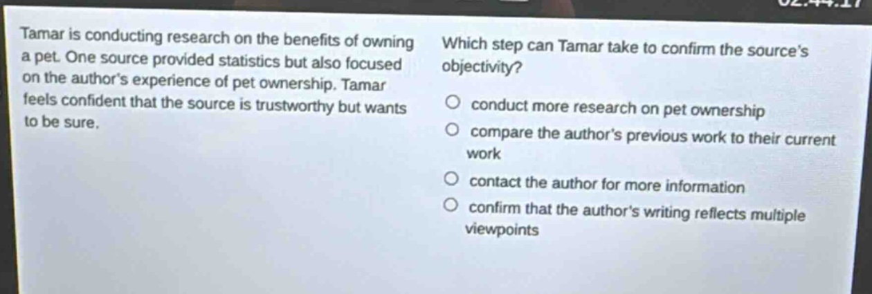 tamar is conducting research on the benefits of owning a pet. one source provided statistics but also focused on the authors experience of pet ownership. tamar feels confident that the source is trustworthy but wants to be sure. which step can tamar take to confirm the sources objectivity? conduct more research on pet ownership compare the authors previous work to their current work contact the author for more information confirm that the authors writing reflects multiple viewpoints