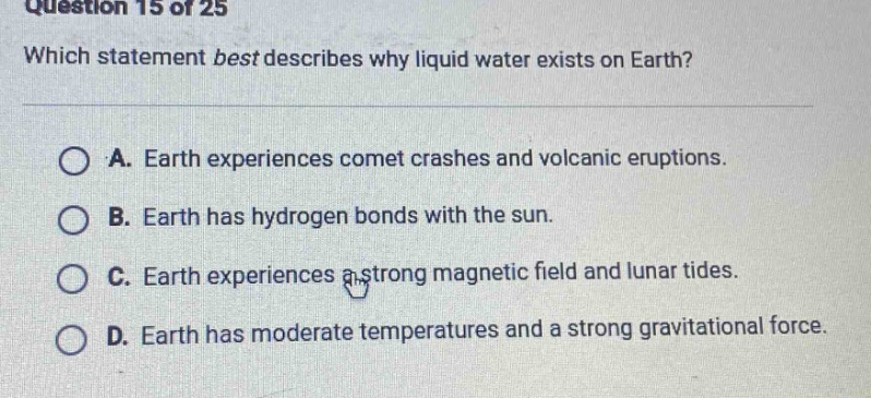 question 15 of 25 which statement best describes why liquid water exists on earth? a. earth experiences comet crashes and volcanic eruptions. b. earth has hydrogen bonds with the sun. c. earth experiences a strong magnetic field and lunar tides. d. earth has moderate temperatures and a strong gravitational force.