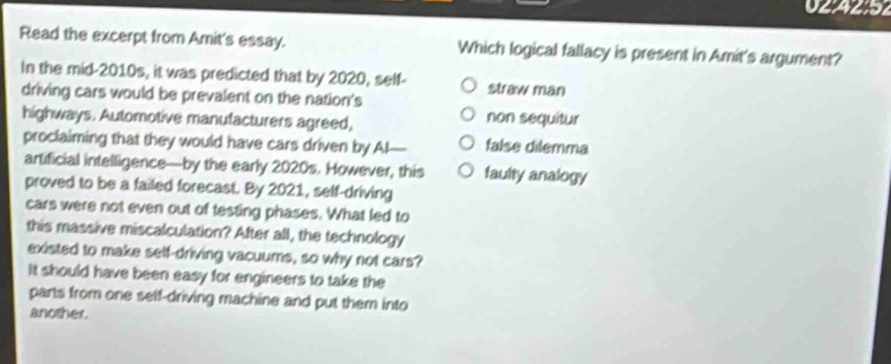 read the excerpt from amits essay. in the mid - 2010s, it was predicted that by 2020, self - driving cars would be prevalent on the nations highways. automotive manufacturers agreed, proclaiming that they would have cars driven by ai—artificial intelligence—by the early 2020s. however, this proved to be a failed forecast. by 2021, self - driving cars were not even out of testing phases. what led to this massive miscalculation? after all, the technology existed to make self - driving vacuums, so why not cars? it should have been easy for engineers to take the parts from one self - driving machine and put them into another. which logical fallacy is present in amits argument? straw man non sequitur false dilemma faulty analogy