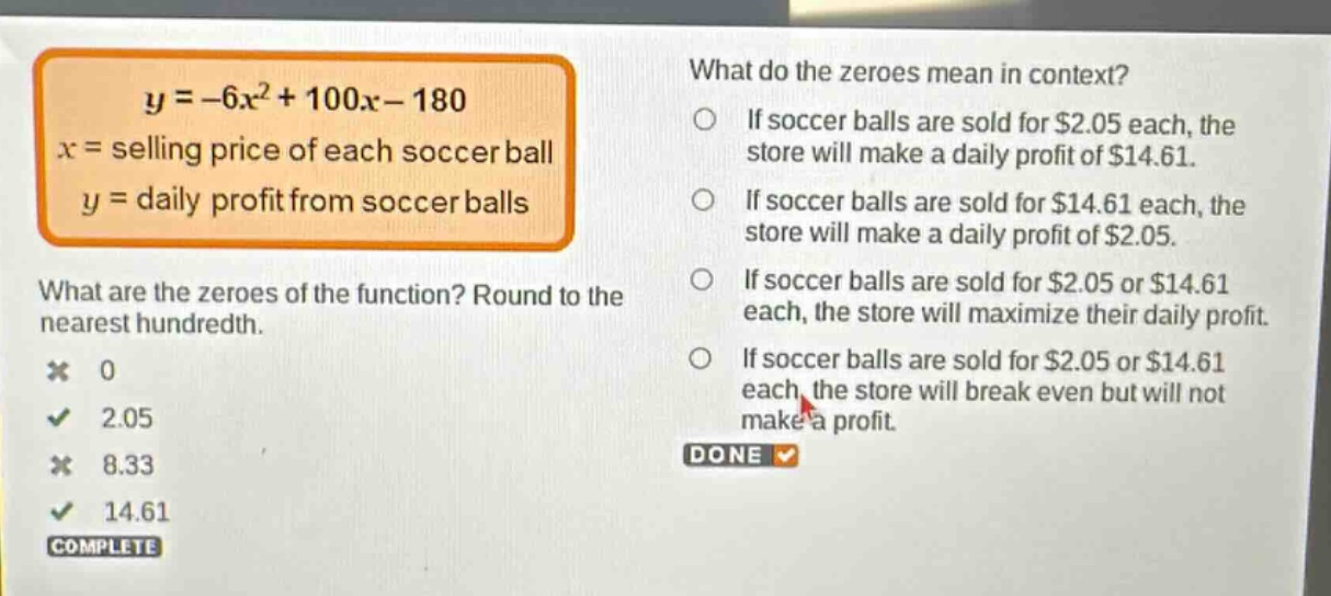 y = -6x^2 + 100x - 180\nx = selling price of each soccer ball\ny = daily profit from soccer balls\nwhat are the zeroes of the function? round to the nearest hundredth.\n0\n2.05\n8.33\n14.61\nwhat do the zeroes mean in context?\nif soccer balls are sold for $2.05 each, the store will make a daily profit of $14.61.\nif soccer balls are sold for $14.61 each, the store will make a daily profit of $2.05.\nif soccer balls are sold for $2.05 or $14.61 each, the store will maximize their daily profit.\nif soccer balls are sold for $2.05 or $14.61 each, the store will break even but will not make a profit.