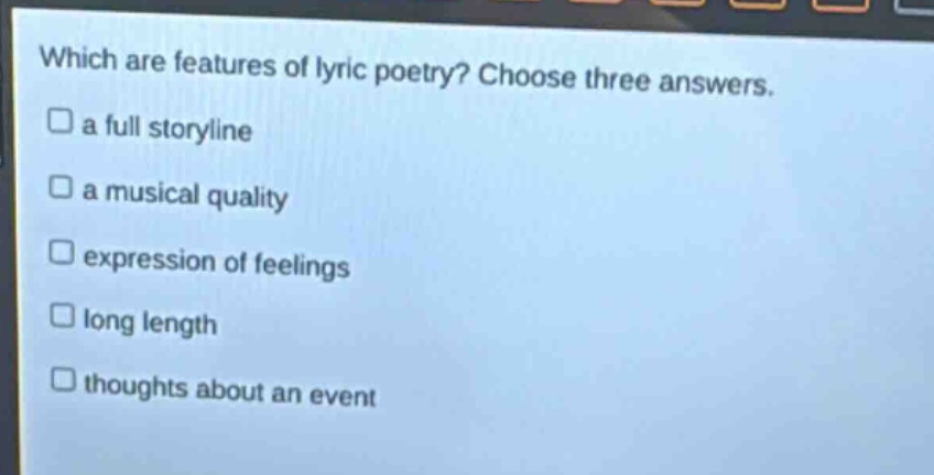 which are features of lyric poetry? choose three answers.\n□ a full storyline\n□ a musical quality\n□ expression of feelings\n□ long length\n□ thoughts about an event