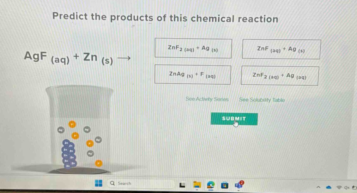 predict the products of this chemical reaction\nagf (aq) + zn (s) →\nznf₂ (aq) + ag (s)\nznf (aq) + ag (s)\nznag (s) + f (aq)\nznf₂ (aq) + ag (aq)\nsee activity series see solubility table