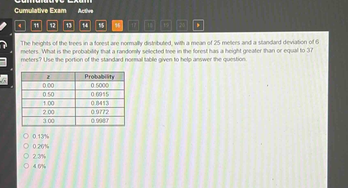 the heights of the trees in a forest are normally distributed, with a mean of 25 meters and a standard deviation of 6 meters. what is the probability that a randomly selected tree in the forest has a height greater than or equal to 37 meters? use the portion of the standard normal table given to help answer the question.\n\n| z | probability |\n|----|----| \n| 0.00 | 0.5000 |\n| 0.50 | 0.6915 |\n| 1.00 | 0.8413 |\n| 2.00 | 0.9772 |\n| 3.00 | 0.9987 |\n\n0.13%\n0.26%\n2.3%\n4.6%