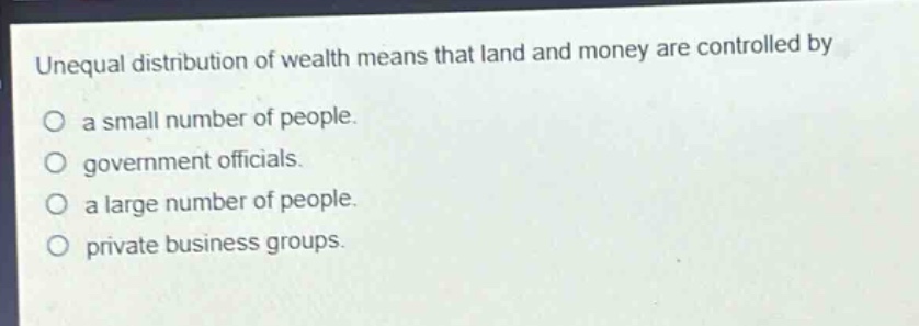 unequal distribution of wealth means that land and money are controlled by\no a small number of people.\no government officials.\no a large number of people.\no private business groups.