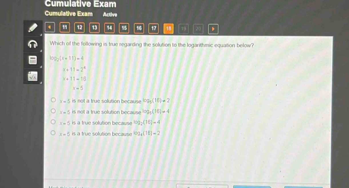 which of the following is true regarding the solution to the logarithmic equation below?\nlog₂(x + 11)=4\nx + 11 = 2⁴\nx + 11 = 16\nx = 5\no x = 5 is not a true solution because log₅(16)≠2\no x = 5 is not a true solution because log₅(16)≠4\no x = 5 is a true solution because log₂(16)=4\no x = 5 is a true solution because log₄(16)=2