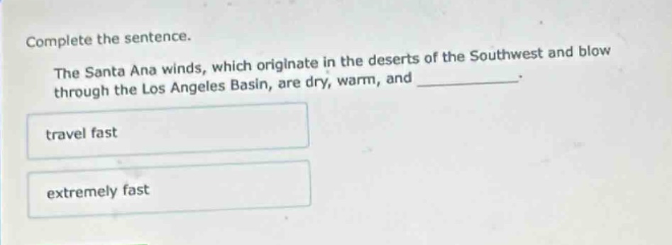 complete the sentence.\nthe santa ana winds, which originate in the deserts of the southwest and blow through the los angeles basin, are dry, warm, and __________.\ntravel fast\nextremely fast