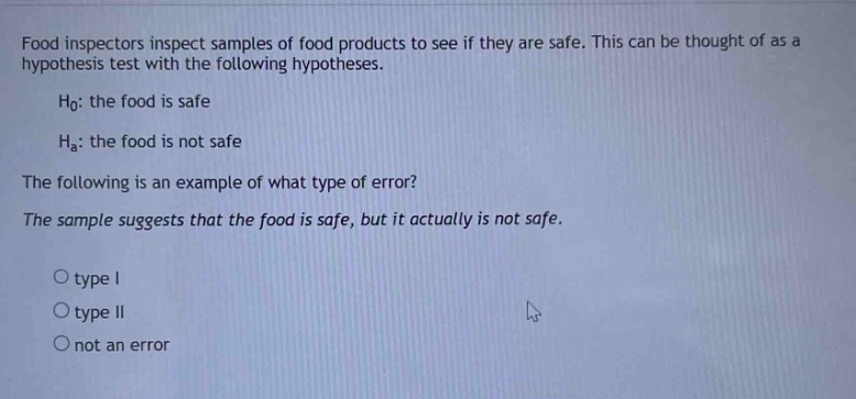 food inspectors inspect samples of food products to see if they are safe. this can be thought of as a hypothesis test with the following hypotheses.\n\n$h_0$: the food is safe\n\n$h_a$: the food is not safe\n\nthe following is an example of what type of error?\n\nthe sample suggests that the food is safe, but it actually is not safe.\n\no type i\n\no type ii\n\no not an error