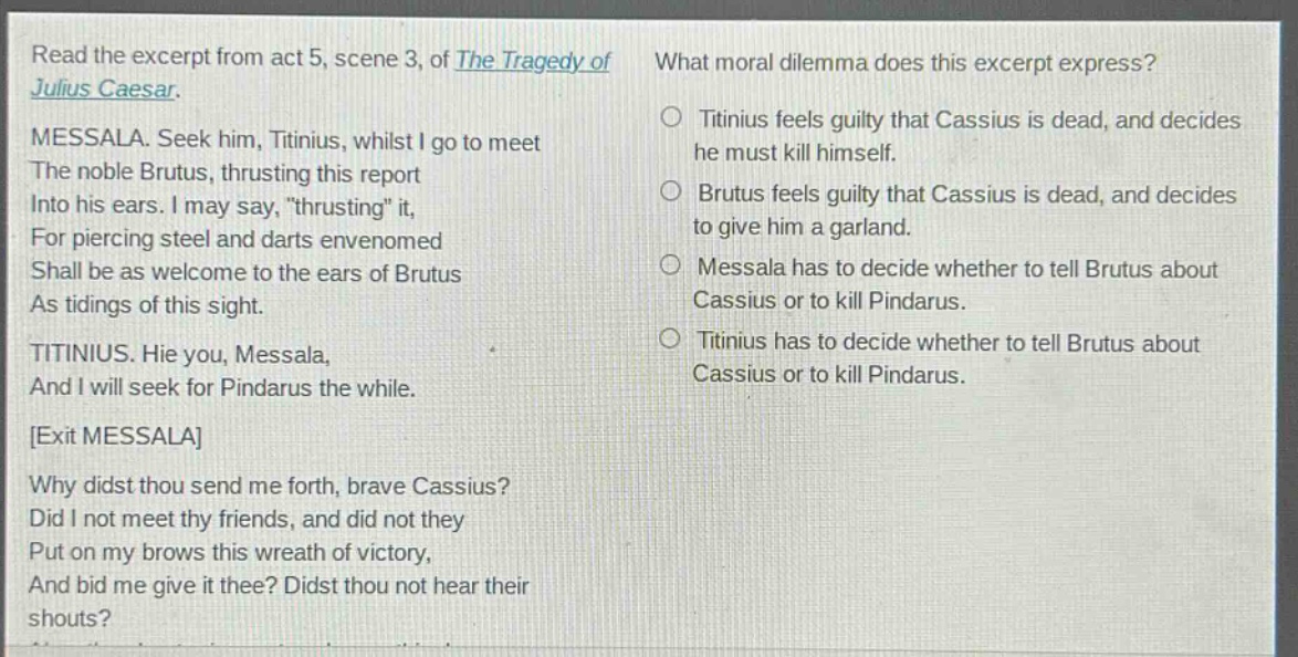read the excerpt from act 5, scene 3, of the tragedy of julius caesar. messala. seek him, titinius, whilst i go to meet the noble brutus, thrusting this report into his ears. i may say, \thrusting\ it, for piercing steel and darts envenomed shall be as welcome to the ears of brutus as tidings of this sight. titinius. hie you, messala, and i will seek for pindarus the while. exit messala why didst thou send me forth, brave cassius? did i not meet thy friends, and did not they put on my brows this wreath of victory, and bid me give it thee? didst thou not hear their shouts? what moral dilemma does this excerpt express? titinius feels guilty that cassius is dead, and decides he must kill himself. brutus feels guilty that cassius is dead, and decides to give him a garland. messala has to decide whether to tell brutus about cassius or to kill pindarus. titinius has to decide whether to tell brutus about cassius or to kill pindarus.