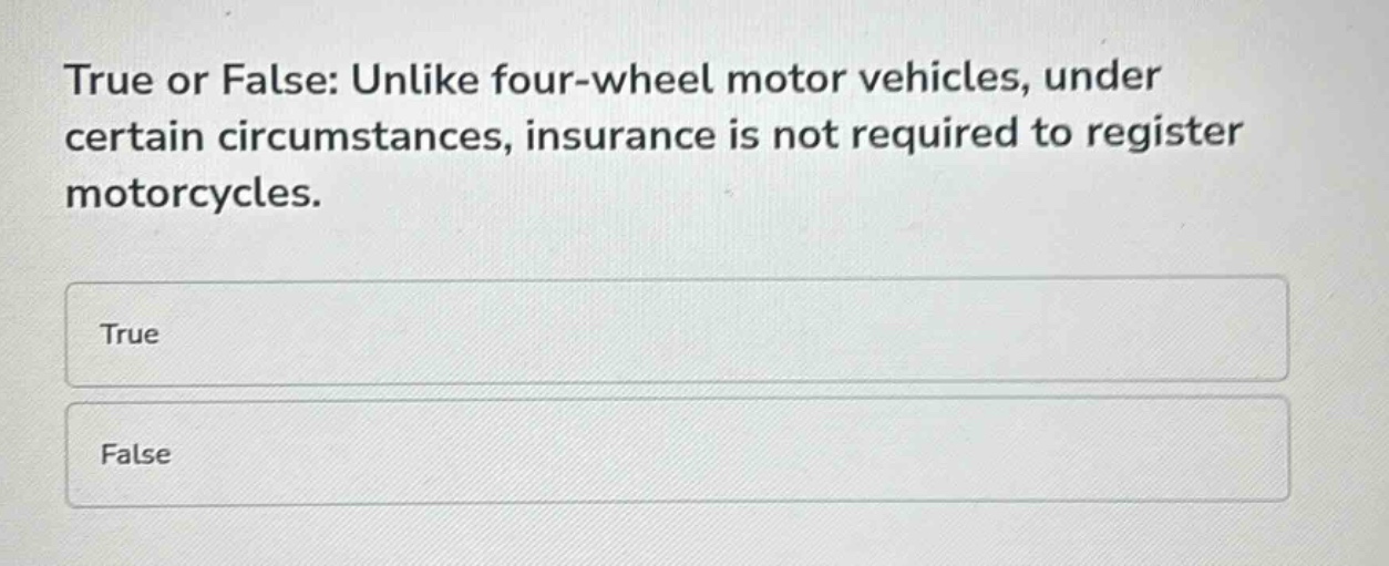 true or false: unlike four - wheel motor vehicles, under certain circumstances, insurance is not required to register motorcycles.\ntrue\nfalse