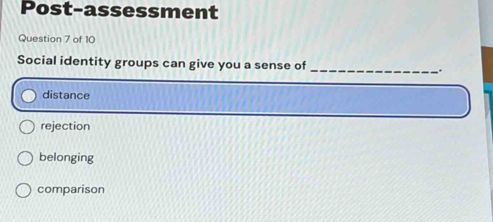 post - assessment\nquestion 7 of 10\nsocial identity groups can give you a sense of ______________.\ndistance\nrejection\nbelonging\ncomparison