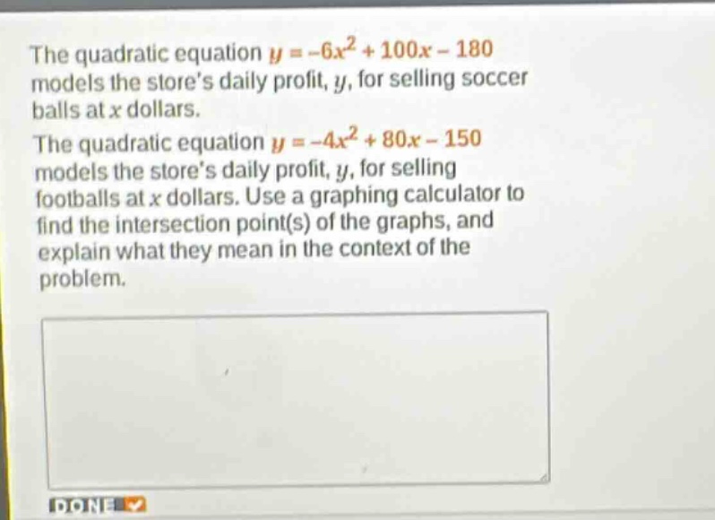 the quadratic equation $y = -6x^{2}+100x - 180$ models the stores daily profit, $y$, for selling soccer balls at $x$ dollars. the quadratic equation $y=-4x^{2}+80x - 150$ models the stores daily profit, $y$, for selling footballs at $x$ dollars. use a graphing calculator to find the intersection point(s) of the graphs, and explain what they mean in the context of the problem.