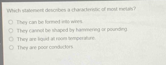 which statement describes a characteristic of most metals?\nthey can be formed into wires.\nthey cannot be shaped by hammering or pounding.\nthey are liquid at room temperature.\nthey are poor conductors.