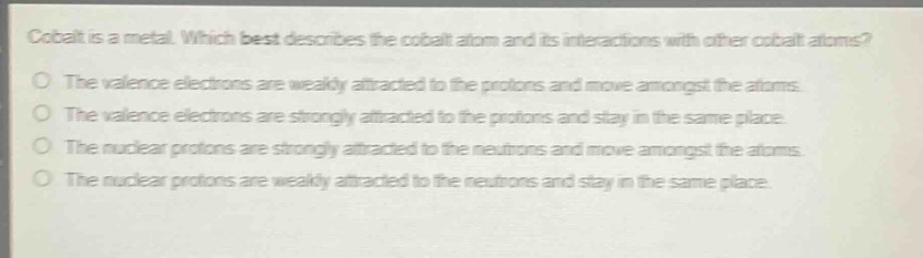 cobalt is a metal. which best describes the cobalt atom and its interactions with other cobalt atoms?\no the valence electrons are weakly attracted to the protons and move amongst the atoms.\no the valence electrons are strongly attracted to the protons and stay in the same place.\no the nuclear protons are strongly attracted to the neutrons and move amongst the atoms.\no the nuclear protons are weakly attracted to the neutrons and stay in the same place.