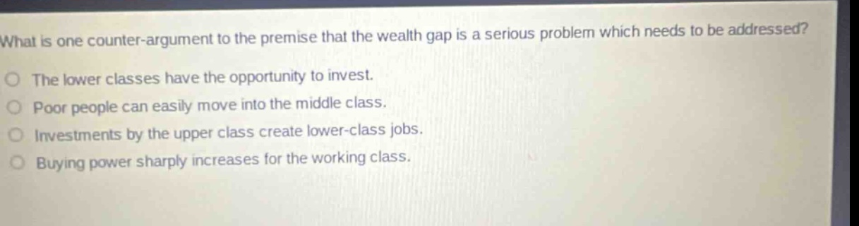 what is one counter - argument to the premise that the wealth gap is a serious problem which needs to be addressed?\no the lower classes have the opportunity to invest.\no poor people can easily move into the middle class.\no investments by the upper class create lower - class jobs.\no buying power sharply increases for the working class.