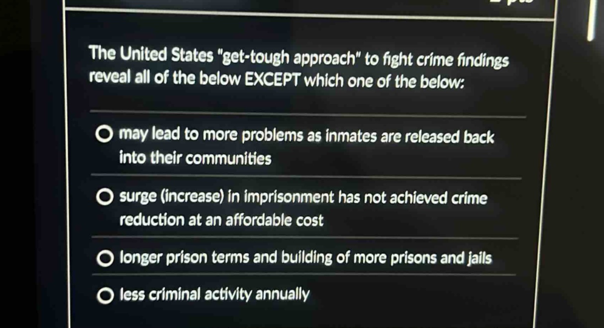 the united states \get - tough approach\ to fight crime findings reveal all of the below except which one of the below:\n- may lead to more problems as inmates are released back into their communities\n- surge (increase) in imprisonment has not achieved crime reduction at an affordable cost\n- longer prison terms and building of more prisons and jails\n- less criminal activity annually