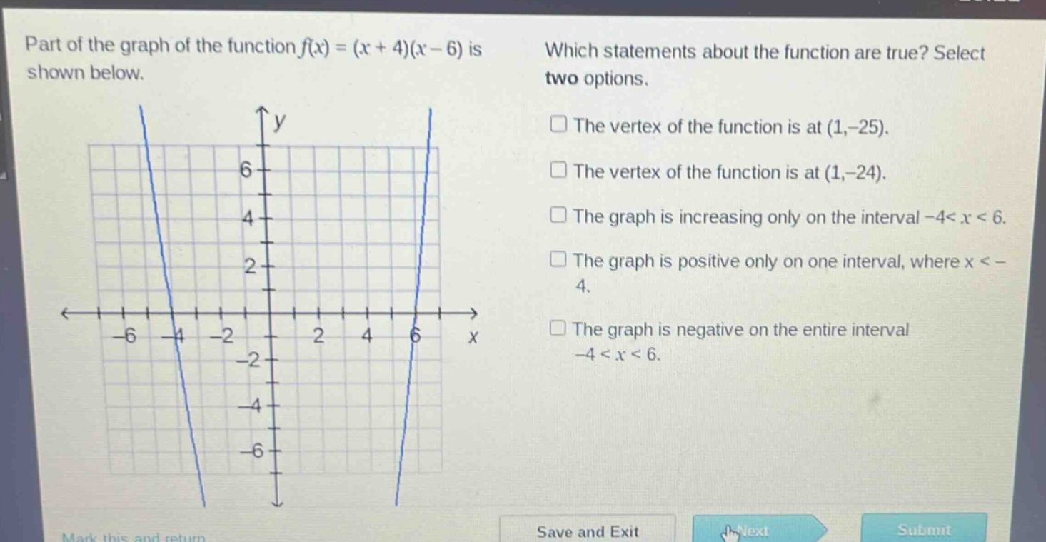 part of the graph of the function $f(x)=(x + 4)(x - 6)$ is shown below. which statements about the function are true? select two options. the vertex of the function is at $(1,-25)$. the vertex of the function is at $(1,-24)$. the graph is increasing only on the interval $-4<x<6$. the graph is positive only on one interval, where $x < - 4$. the graph is negative on the entire interval $-4<x<6$.