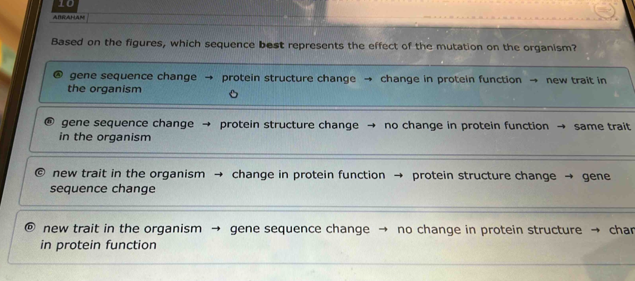based on the figures, which sequence best represents the effect of the mutation on the organism?\na gene sequence change → protein structure change → change in protein function → new trait in the organism\nb gene sequence change → protein structure change → no change in protein function → same trait in the organism\nc new trait in the organism → change in protein function → protein structure change → gene sequence change\nd new trait in the organism → gene sequence change → no change in protein structure → change in protein function