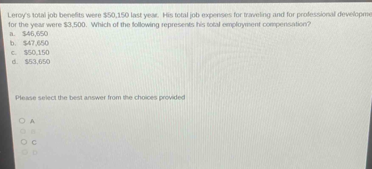 leroys total job benefits were $50,150 last year. his total job expenses for traveling and for professional development for the year were $3,500. which of the following represents his total employment compensation? a. $46,650 b. $47,650 c. $50,150 d. $53,650 please select the best answer from the choices provided
