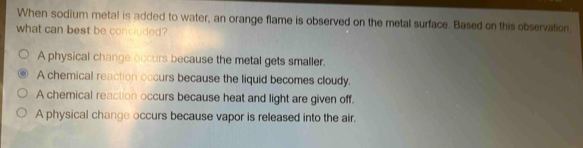 when sodium metal is added to water, an orange flame is observed on the metal surface. based on this observation, what can best be concluded?\na physical change occurs because the metal gets smaller.\na chemical reaction occurs because the liquid becomes cloudy.\na chemical reaction occurs because heat and light are given off.\na physical change occurs because vapor is released into the air.