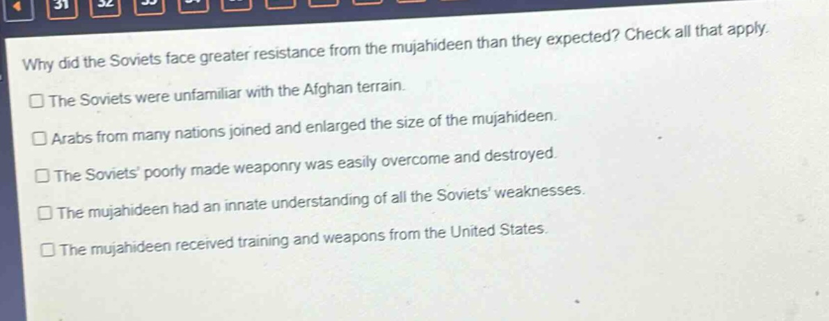 why did the soviets face greater resistance from the mujahideen than they expected? check all that apply.\nthe soviets were unfamiliar with the afghan terrain.\narabs from many nations joined and enlarged the size of the mujahideen.\nthe soviets poorly made weaponry was easily overcome and destroyed.\nthe mujahideen had an innate understanding of all the soviets weaknesses.\nthe mujahideen received training and weapons from the united states.