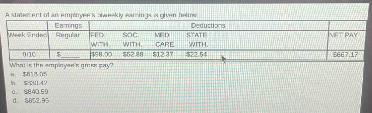 a statement of an employees biweekly earnings is given below.\n| | earnings | deductions | |\n|--|--|--|--|--|--|--|--|--|--|--|\n| week ended | regular | fed. with. | soc. with. | med care. | state with. | net pay |\n| 9/10 | $______ | $98.00 | $52.88 | $12.37 | $22.54 | $667.17 |\nwhat is the employees gross pay?\n a. $818.05\n b. $830.42\n c. $840.59\n d. $852.96