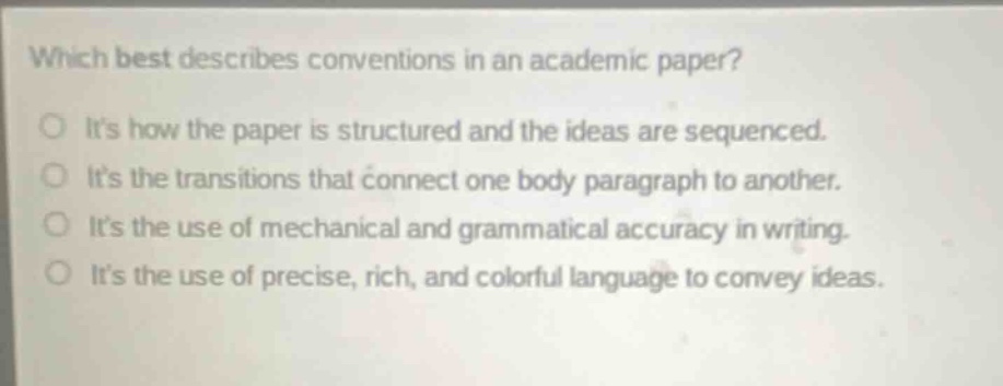 which best describes conventions in an academic paper?\nits how the paper is structured and the ideas are sequenced.\nits the transitions that connect one body paragraph to another.\nits the use of mechanical and grammatical accuracy in writing.\nits the use of precise, rich, and colorful language to convey ideas.