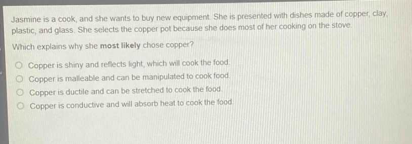 jasmine is a cook, and she wants to buy new equipment. she is presented with dishes made of copper, clay, plastic, and glass. she selects the copper pot because she does most of her cooking on the stove. which explains why she most likely chose copper? o copper is shiny and reflects light, which will cook the food. o copper is malleable and can be manipulated to cook food. o copper is ductile and can be stretched to cook the food. o copper is conductive and will absorb heat to cook the food.