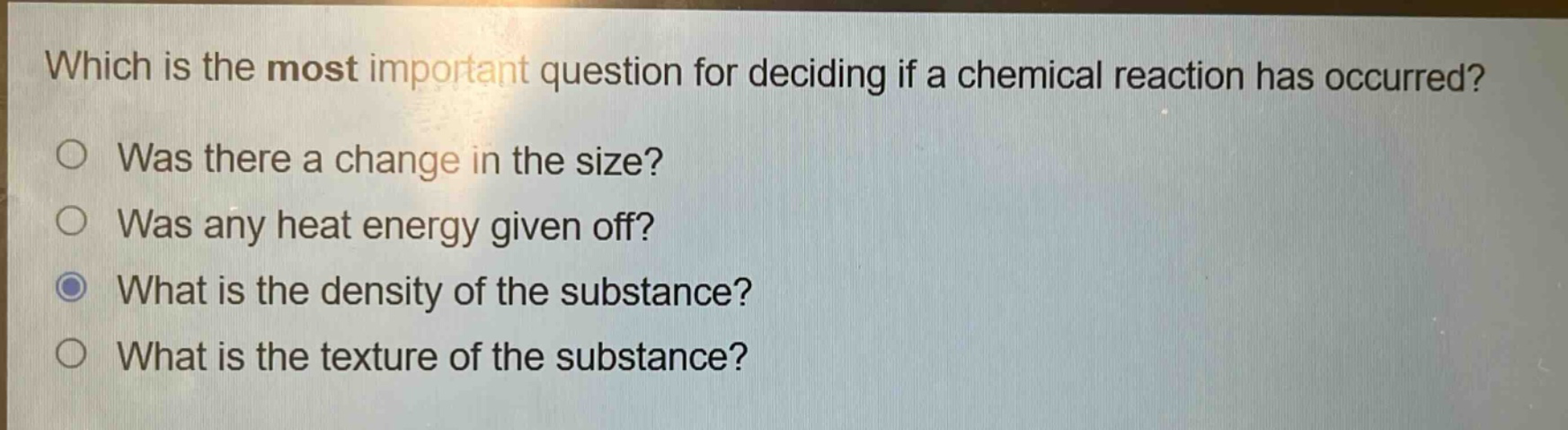 which is the most important question for deciding if a chemical reaction has occurred?\nwas there a change in the size?\nwas any heat energy given off?\nwhat is the density of the substance?\nwhat is the texture of the substance?