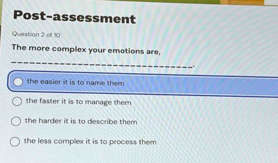 post - assessment\nquestion 2 of 10\nthe more complex your emotions are, ______________.\nthe easier it is to name them\nthe faster it is to manage them\nthe harder it is to describe them\nthe less complex it is to process them
