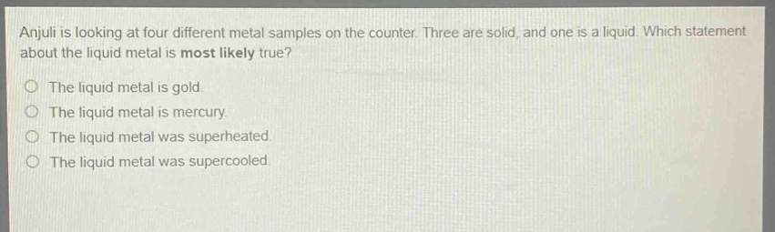 anjuli is looking at four different metal samples on the counter. three are solid, and one is a liquid. which statement about the liquid metal is most likely true?\nthe liquid metal is gold.\nthe liquid metal is mercury.\nthe liquid metal was superheated.\nthe liquid metal was supercooled.