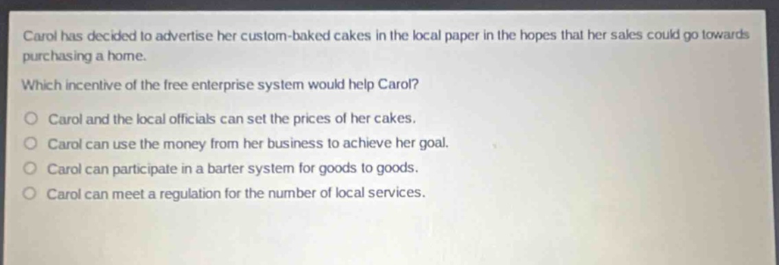 carol has decided to advertise her custom - baked cakes in the local paper in the hopes that her sales could go towards purchasing a home.\nwhich incentive of the free enterprise system would help carol?\no carol and the local officials can set the prices of her cakes.\no carol can use the money from her business to achieve her goal.\no carol can participate in a barter system for goods to goods.\no carol can meet a regulation for the number of local services.