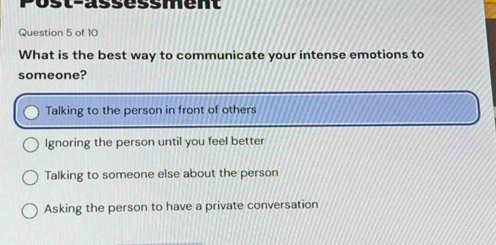 question 5 of 10\nwhat is the best way to communicate your intense emotions to someone?\ntalking to the person in front of others\nignoring the person until you feel better\ntalking to someone else about the person\nasking the person to have a private conversation