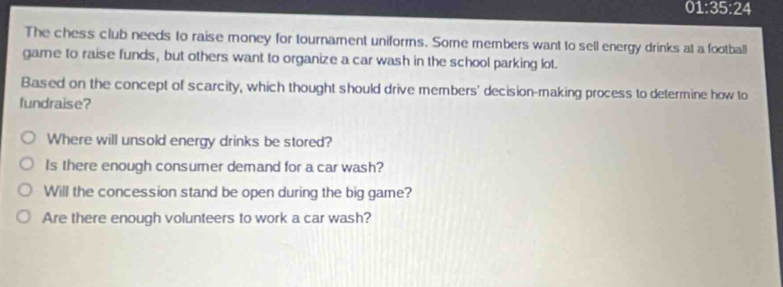 the chess club needs to raise money for tournament uniforms. some members want to sell energy drinks at a football game to raise funds, but others want to organize a car wash in the school parking lot. based on the concept of scarcity, which thought should drive members decision - making process to determine how to fundraise?\nwhere will unsold energy drinks be stored?\nis there enough consumer demand for a car wash?\nwill the concession stand be open during the big game?\nare there enough volunteers to work a car wash?