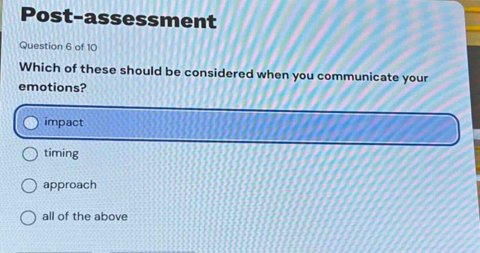 post - assessment\nquestion 6 of 10\nwhich of these should be considered when you communicate your emotions?\nimpact\ntiming\napproach\nall of the above